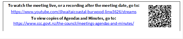 To watch the meeting live, or a recording after the meeting date, go to:
https://www.youtube.com/@waitaicoastal-burwood-linw3626/streams
To view copies of Agendas and Minutes, go to:
https://www.ccc.govt.nz/the-council/meetings-agendas-and-minutes/
 


