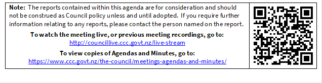 Note:  The reports contained within this agenda are for consideration and should not be construed as Council policy unless and until adopted.  If you require further information relating to any reports, please contact the person named on the report.
To watch the meeting live, or previous meeting recordings, go to:
http://councillive.ccc.govt.nz/live-stream
To view copies of Agendas and Minutes, go to:
https://www.ccc.govt.nz/the-council/meetings-agendas-and-minutes/
 

