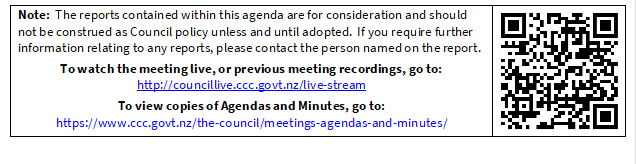 Note:  The reports contained within this agenda are for consideration and should not be construed as Council policy unless and until adopted.  If you require further information relating to any reports, please contact the person named on the report.
To watch the meeting live, or previous meeting recordings, go to:
http://councillive.ccc.govt.nz/live-stream
To view copies of Agendas and Minutes, go to:
https://www.ccc.govt.nz/the-council/meetings-agendas-and-minutes/
 

