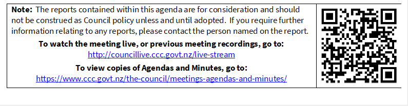 Note:  The reports contained within this agenda are for consideration and should not be construed as Council policy unless and until adopted.  If you require further information relating to any reports, please contact the person named on the report.
To watch the meeting live, or previous meeting recordings, go to:
http://councillive.ccc.govt.nz/live-stream
To view copies of Agendas and Minutes, go to:
https://www.ccc.govt.nz/the-council/meetings-agendas-and-minutes/
 


