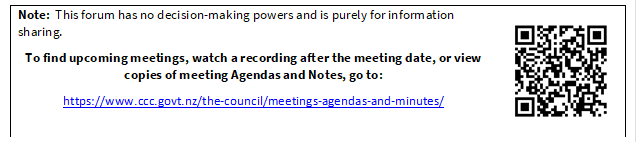 Note:  This forum has no decision-making powers and is purely for information sharing.

To find upcoming meetings, watch a recording after the meeting date, or view copies of meeting Agendas and Notes, go to:

https://www.ccc.govt.nz/the-council/meetings-agendas-and-minutes/
 

