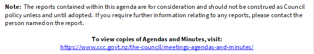 Note:  The reports contained within this agenda are for consideration and should not be construed as Council policy unless and until adopted.  If you require further information relating to any reports, please contact the person named on the report.
To view copies of Agendas and Minutes, visit:
https://www.ccc.govt.nz/the-council/meetings-agendas-and-minutes/
