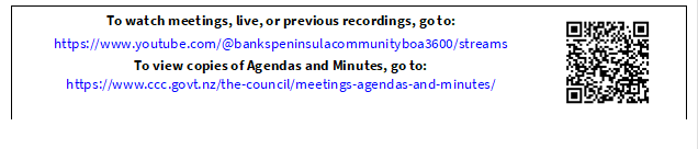 To watch meetings, live, or previous recordings, go to:
https://www.youtube.com/@bankspeninsulacommunityboa3600/streams
To view copies of Agendas and Minutes, go to:
https://www.ccc.govt.nz/the-council/meetings-agendas-and-minutes/
 


