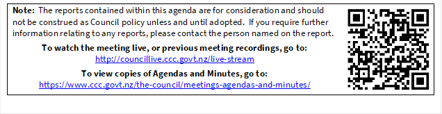 Note:  The reports contained within this agenda are for consideration and should not be construed as Council policy unless and until adopted.  If you require further information relating to any reports, please contact the person named on the report.
To watch the meeting live, or previous meeting recordings, go to:
http://councillive.ccc.govt.nz/live-stream
To view copies of Agendas and Minutes, go to:
https://www.ccc.govt.nz/the-council/meetings-agendas-and-minutes/
 

