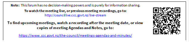 Note:  This forum has no decision-making powers and is purely for information sharing. 
To watch the meeting live, or previous meeting recordings, go to:
http://councillive.ccc.govt.nz/live-stream

To find upcoming meetings, watch a recording after the meeting date, or view copies of meeting Agendas and Notes, go to:

https://www.ccc.govt.nz/the-council/meetings-agendas-and-minutes/
 

