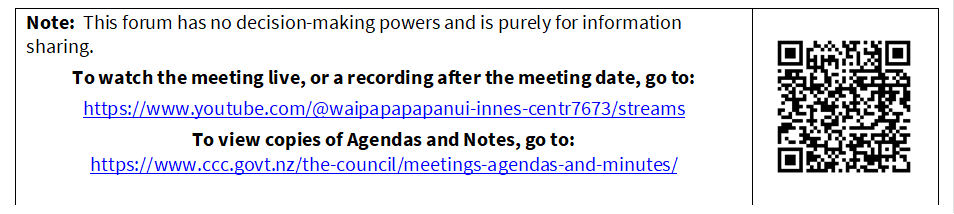 Note:  This forum has no decision-making powers and is purely for information sharing.
To watch the meeting live, or a recording after the meeting date, go to:
https://www.youtube.com/@waipapapapanui-innes-centr7673/streams
To view copies of Agendas and Notes, go to:
https://www.ccc.govt.nz/the-council/meetings-agendas-and-minutes/
 

