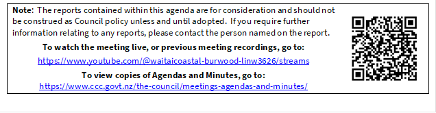 Note:  The reports contained within this agenda are for consideration and should not be construed as Council policy unless and until adopted.  If you require further information relating to any reports, please contact the person named on the report.
To watch the meeting live, or previous meeting recordings, go to:
https://www.youtube.com/@waitaicoastal-burwood-linw3626/streams
To view copies of Agendas and Minutes, go to:
https://www.ccc.govt.nz/the-council/meetings-agendas-and-minutes/
 

