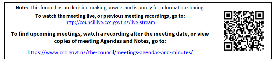 Note:  This forum has no decision-making powers and is purely for information sharing. 
To watch the meeting live, or previous meeting recordings, go to:
http://councillive.ccc.govt.nz/live-stream

To find upcoming meetings, watch a recording after the meeting date, or view copies of meeting Agendas and Notes, go to:

https://www.ccc.govt.nz/the-council/meetings-agendas-and-minutes/
 

