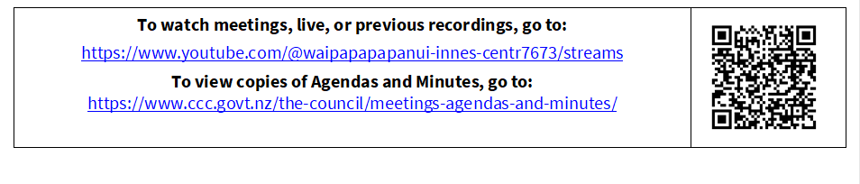 To watch meetings, live, or previous recordings, go to:
https://www.youtube.com/@waipapapapanui-innes-centr7673/streams
To view copies of Agendas and Minutes, go to:
https://www.ccc.govt.nz/the-council/meetings-agendas-and-minutes/
 

