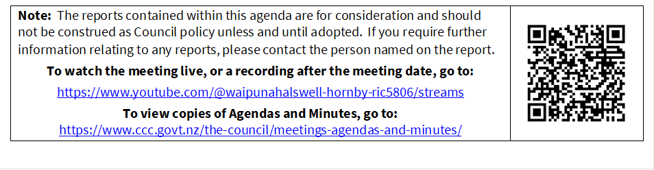 Note:  The reports contained within this agenda are for consideration and should not be construed as Council policy unless and until adopted.  If you require further information relating to any reports, please contact the person named on the report.
To watch the meeting live, or a recording after the meeting date, go to:
https://www.youtube.com/@waipunahalswell-hornby-ric5806/streams
To view copies of Agendas and Minutes, go to:
https://www.ccc.govt.nz/the-council/meetings-agendas-and-minutes/
 

