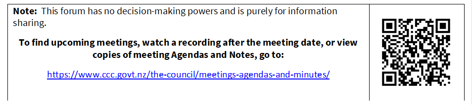 Note:  This forum has no decision-making powers and is purely for information sharing.

To find upcoming meetings, watch a recording after the meeting date, or view copies of meeting Agendas and Notes, go to:

https://www.ccc.govt.nz/the-council/meetings-agendas-and-minutes/
 

