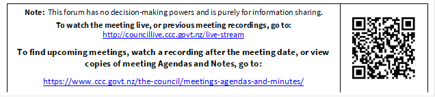 Note:  This forum has no decision-making powers and is purely for information sharing. 
To watch the meeting live, or previous meeting recordings, go to:
http://councillive.ccc.govt.nz/live-stream

To find upcoming meetings, watch a recording after the meeting date, or view copies of meeting Agendas and Notes, go to:

https://www.ccc.govt.nz/the-council/meetings-agendas-and-minutes/
 

