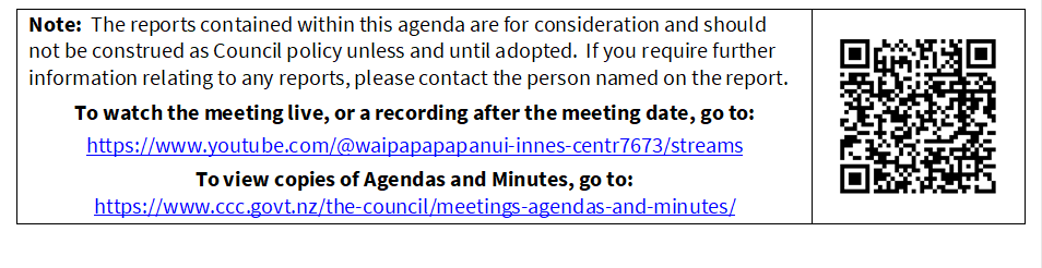 Note:  The reports contained within this agenda are for consideration and should not be construed as Council policy unless and until adopted.  If you require further information relating to any reports, please contact the person named on the report.
To watch the meeting live, or a recording after the meeting date, go to:
https://www.youtube.com/@waipapapapanui-innes-centr7673/streams
To view copies of Agendas and Minutes, go to:
https://www.ccc.govt.nz/the-council/meetings-agendas-and-minutes/
 

