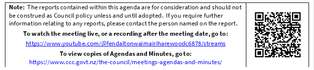 Note:  The reports contained within this agenda are for consideration and should not be construed as Council policy unless and until adopted.  If you require further information relating to any reports, please contact the person named on the report.
To watch the meeting live, or a recording after the meeting date, go to:
https://www.youtube.com/@fendaltonwaimairiharewoodc6878/streams
To view copies of Agendas and Minutes, go to:
https://www.ccc.govt.nz/the-council/meetings-agendas-and-minutes/
 

