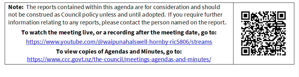Note:  The reports contained within this agenda are for consideration and should not be construed as Council policy unless and until adopted.  If you require further information relating to any reports, please contact the person named on the report.
To watch the meeting live, or a recording after the meeting date, go to:
https://www.youtube.com/@waipunahalswell-hornby-ric5806/streams
To view copies of Agendas and Minutes, go to:
https://www.ccc.govt.nz/the-council/meetings-agendas-and-minutes/
 

