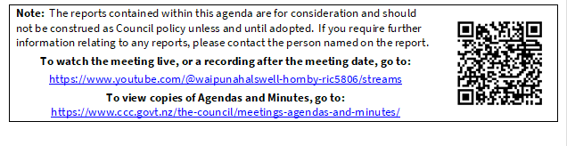 Note:  The reports contained within this agenda are for consideration and should not be construed as Council policy unless and until adopted.  If you require further information relating to any reports, please contact the person named on the report.
To watch the meeting live, or a recording after the meeting date, go to:
https://www.youtube.com/@waipunahalswell-hornby-ric5806/streams
To view copies of Agendas and Minutes, go to:
https://www.ccc.govt.nz/the-council/meetings-agendas-and-minutes/
 

