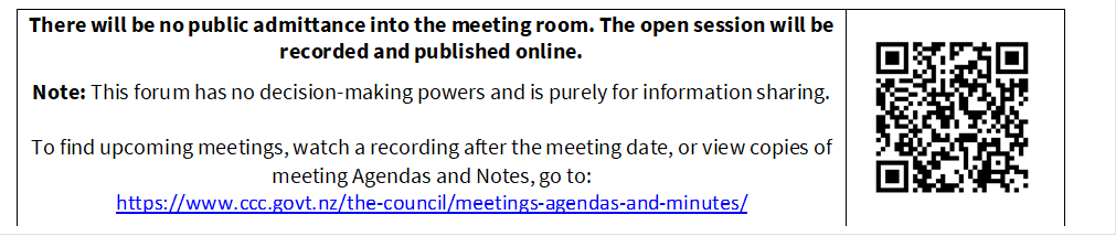 There will be no public admittance into the meeting room. The open session will be recorded and published online.

Note: This forum has no decision-making powers and is purely for information sharing. 

To find upcoming meetings, watch a recording after the meeting date, or view copies of meeting Agendas and Notes, go to:
https://www.ccc.govt.nz/the-council/meetings-agendas-and-minutes/
 

