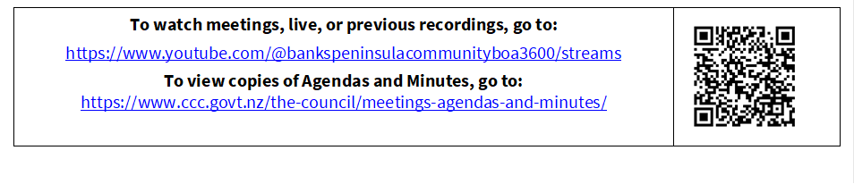 To watch meetings, live, or previous recordings, go to:
https://www.youtube.com/@bankspeninsulacommunityboa3600/streams
To view copies of Agendas and Minutes, go to:
https://www.ccc.govt.nz/the-council/meetings-agendas-and-minutes/
 


