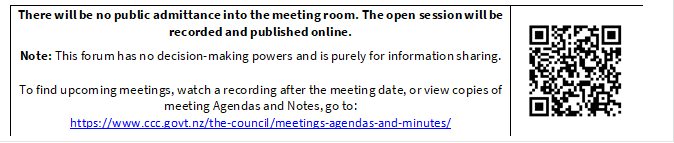 There will be no public admittance into the meeting room. The open session will be recorded and published online.

Note: This forum has no decision-making powers and is purely for information sharing. 

To find upcoming meetings, watch a recording after the meeting date, or view copies of meeting Agendas and Notes, go to:
https://www.ccc.govt.nz/the-council/meetings-agendas-and-minutes/
 

