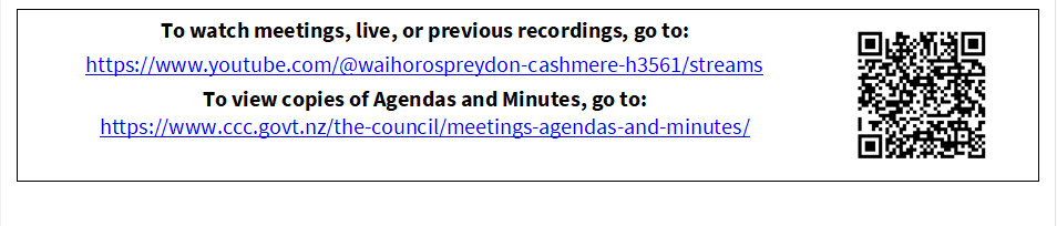 To watch meetings, live, or previous recordings, go to:
https://www.youtube.com/@waihorospreydon-cashmere-h3561/streams
To view copies of Agendas and Minutes, go to:
https://www.ccc.govt.nz/the-council/meetings-agendas-and-minutes/
 

