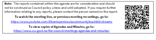 Note:  The reports contained within this agenda are for consideration and should not be construed as Council policy unless and until adopted.  If you require further information relating to any reports, please contact the person named on the report.
To watch the meeting live, or previous meeting recordings, go to:
https://www.youtube.com/@bankspeninsulacommunityboa3600/streams 
To view copies of Agendas and Minutes, go to:
https://www.ccc.govt.nz/the-council/meetings-agendas-and-minutes/
 

