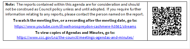 Note:  The reports contained within this agenda are for consideration and should not be construed as Council policy unless and until adopted.  If you require further information relating to any reports, please contact the person named on the report.
To watch the meeting live, or a recording after the meeting date, go to:
https://www.youtube.com/@waihorospreydon-cashmere-h3561/streams
To view copies of Agendas and Minutes, go to:
https://www.ccc.govt.nz/the-council/meetings-agendas-and-minutes/
 

