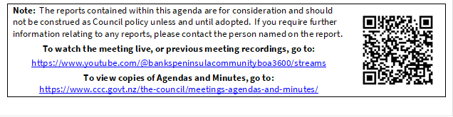 Note:  The reports contained within this agenda are for consideration and should not be construed as Council policy unless and until adopted.  If you require further information relating to any reports, please contact the person named on the report.
To watch the meeting live, or previous meeting recordings, go to:
https://www.youtube.com/@bankspeninsulacommunityboa3600/streams 
To view copies of Agendas and Minutes, go to:
https://www.ccc.govt.nz/the-council/meetings-agendas-and-minutes/
 

