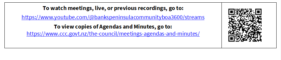 To watch meetings, live, or previous recordings, go to:
https://www.youtube.com/@bankspeninsulacommunityboa3600/streams
To view copies of Agendas and Minutes, go to:
https://www.ccc.govt.nz/the-council/meetings-agendas-and-minutes/
 

