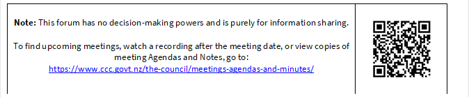 Note: This forum has no decision-making powers and is purely for information sharing. 

To find upcoming meetings, watch a recording after the meeting date, or view copies of meeting Agendas and Notes, go to:
https://www.ccc.govt.nz/the-council/meetings-agendas-and-minutes/
 

