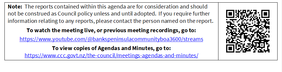 Note:  The reports contained within this agenda are for consideration and should not be construed as Council policy unless and until adopted.  If you require further information relating to any reports, please contact the person named on the report.
To watch the meeting live, or previous meeting recordings, go to:
https://www.youtube.com/@bankspeninsulacommunityboa3600/streams 
To view copies of Agendas and Minutes, go to:
https://www.ccc.govt.nz/the-council/meetings-agendas-and-minutes/
 

