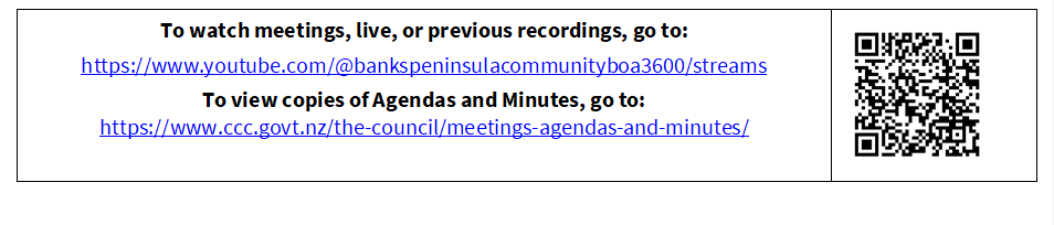 To watch meetings, live, or previous recordings, go to:
https://www.youtube.com/@bankspeninsulacommunityboa3600/streams
To view copies of Agendas and Minutes, go to:
https://www.ccc.govt.nz/the-council/meetings-agendas-and-minutes/
 

