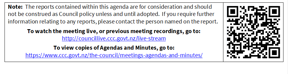 Note:  The reports contained within this agenda are for consideration and should not be construed as Council policy unless and until adopted.  If you require further information relating to any reports, please contact the person named on the report.
To watch the meeting live, or previous meeting recordings, go to:
http://councillive.ccc.govt.nz/live-stream
To view copies of Agendas and Minutes, go to:
https://www.ccc.govt.nz/the-council/meetings-agendas-and-minutes/
 

