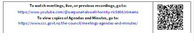 To watch meetings, live, or previous recordings, go to:
https://www.youtube.com/@waipunahalswell-hornby-ric5806/streams
To view copies of Agendas and Minutes, go to:
https://www.ccc.govt.nz/the-council/meetings-agendas-and-minutes/
 

