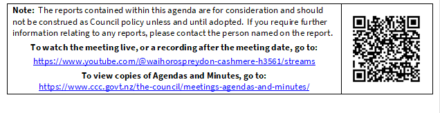 Note:  The reports contained within this agenda are for consideration and should not be construed as Council policy unless and until adopted.  If you require further information relating to any reports, please contact the person named on the report.
To watch the meeting live, or a recording after the meeting date, go to:
https://www.youtube.com/@waihorospreydon-cashmere-h3561/streams
To view copies of Agendas and Minutes, go to:
https://www.ccc.govt.nz/the-council/meetings-agendas-and-minutes/
 

