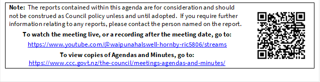 Note:  The reports contained within this agenda are for consideration and should not be construed as Council policy unless and until adopted.  If you require further information relating to any reports, please contact the person named on the report.
To watch the meeting live, or a recording after the meeting date, go to:
https://www.youtube.com/@waipunahalswell-hornby-ric5806/streams
To view copies of Agendas and Minutes, go to:
https://www.ccc.govt.nz/the-council/meetings-agendas-and-minutes/
 


