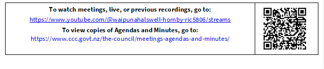 To watch meetings, live, or previous recordings, go to:
https://www.youtube.com/@waipunahalswell-hornby-ric5806/streams
To view copies of Agendas and Minutes, go to:
https://www.ccc.govt.nz/the-council/meetings-agendas-and-minutes/
 


