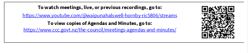 To watch meetings, live, or previous recordings, go to:
https://www.youtube.com/@waipunahalswell-hornby-ric5806/streams
To view copies of Agendas and Minutes, go to:
https://www.ccc.govt.nz/the-council/meetings-agendas-and-minutes/
 

