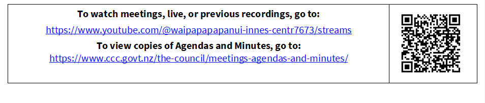 To watch meetings, live, or previous recordings, go to:
https://www.youtube.com/@waipapapapanui-innes-centr7673/streams
To view copies of Agendas and Minutes, go to:
https://www.ccc.govt.nz/the-council/meetings-agendas-and-minutes/
 


