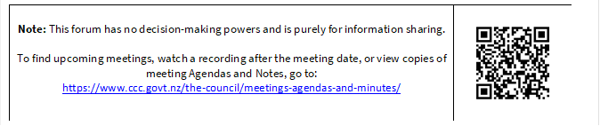 Note: This forum has no decision-making powers and is purely for information sharing. 

To find upcoming meetings, watch a recording after the meeting date, or view copies of meeting Agendas and Notes, go to:
https://www.ccc.govt.nz/the-council/meetings-agendas-and-minutes/
 


