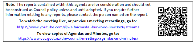 Note:  The reports contained within this agenda are for consideration and should not be construed as Council policy unless and until adopted.  If you require further information relating to any reports, please contact the person named on the report.
To watch the meeting live, or previous meeting recordings, go to:
https://www.youtube.com/@waitaicoastal-burwood-linw3626/streams
To view copies of Agendas and Minutes, go to:
https://www.ccc.govt.nz/the-council/meetings-agendas-and-minutes/
 

