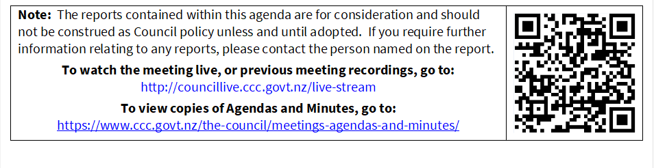 Note:  The reports contained within this agenda are for consideration and should not be construed as Council policy unless and until adopted.  If you require further information relating to any reports, please contact the person named on the report.
To watch the meeting live, or previous meeting recordings, go to:
http://councillive.ccc.govt.nz/live-stream
To view copies of Agendas and Minutes, go to:
https://www.ccc.govt.nz/the-council/meetings-agendas-and-minutes/
 

