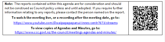 Note:  The reports contained within this agenda are for consideration and should not be construed as Council policy unless and until adopted.  If you require further information relating to any reports, please contact the person named on the report.
To watch the meeting live, or a recording after the meeting date, go to:
https://www.youtube.com/@waipapapapanui-innes-centr7673/streams
To view copies of Agendas and Minutes, go to:
https://www.ccc.govt.nz/the-council/meetings-agendas-and-minutes/
 

