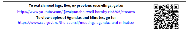 To watch meetings, live, or previous recordings, go to:
https://www.youtube.com/@waipunahalswell-hornby-ric5806/streams
To view copies of Agendas and Minutes, go to:
https://www.ccc.govt.nz/the-council/meetings-agendas-and-minutes/
 

