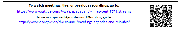 To watch meetings, live, or previous recordings, go to:
https://www.youtube.com/@waipapapapanui-innes-centr7673/streams
To view copies of Agendas and Minutes, go to:
https://www.ccc.govt.nz/the-council/meetings-agendas-and-minutes/
 

